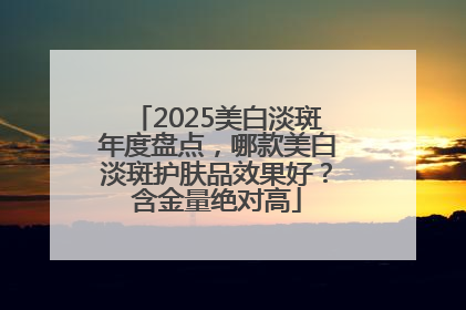 2025美白淡斑年度盘点，哪款美白淡斑护肤品效果好？含金量绝对高