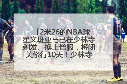 2米26的NBA球星文班亚马已在少林寺剃发、换上僧服，将闭关修行10天！少林寺回应：人在寺里