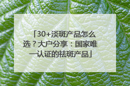 30+淡斑产品怎么选？大户分享：国家唯一认证的祛斑产品