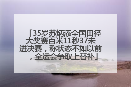 35岁苏炳添全国田径大奖赛百米11秒37未进决赛，称状态不如以前，全运会争取上替补