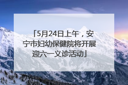 5月24日上午，安宁市妇幼保健院将开展迎六一义诊活动