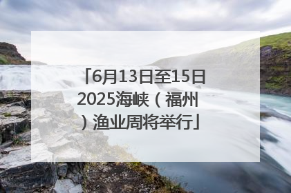 6月13日至15日 2025海峡（福州）渔业周将举行